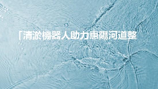 「清淤機器人助力惠陽河道整治」