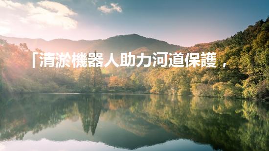 「清淤機器人助力河道保護，高效解決清淤難題」