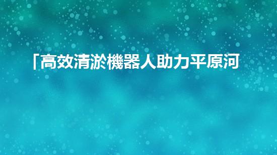 「高效清淤機器人助力平原河道恢復(fù)原貌」
