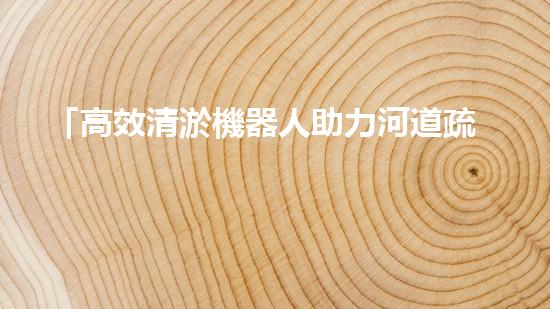 「高效清淤機器人助力河道疏浚，迅速解決淤積問題」
