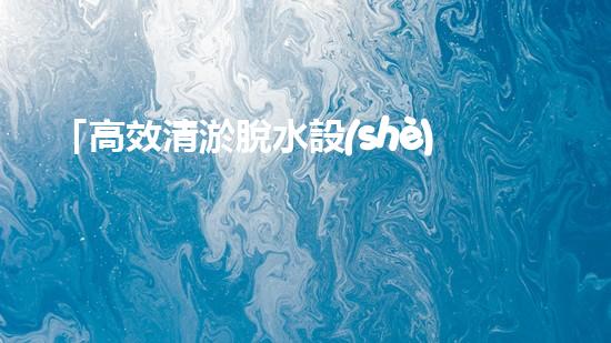 「高效清淤脫水設(shè)備：解決河道污泥問(wèn)題的最佳選擇！」