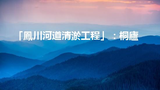 「鳳川河道清淤工程」：桐廬環(huán)保治理新進展