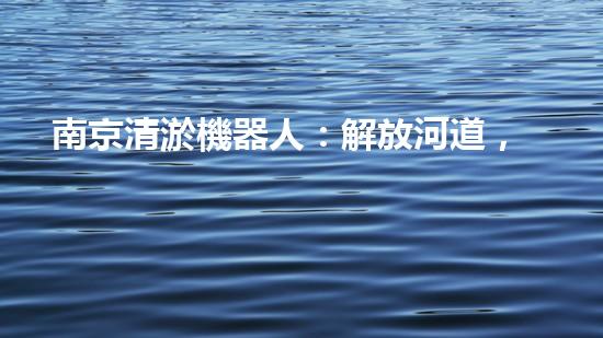南京清淤機器人：解放河道，拯救城市！
