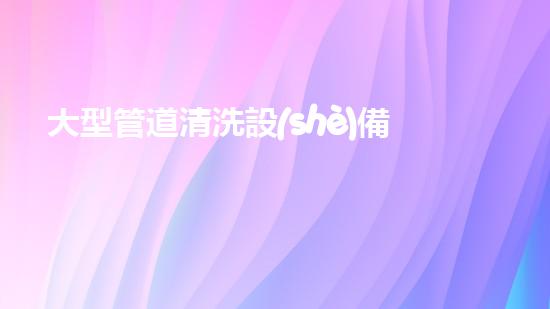 大型管道清洗設(shè)備解鎖清水河流的秘密技巧