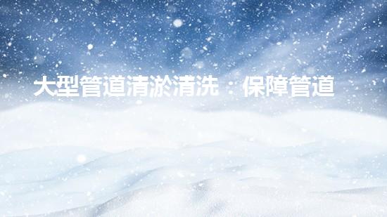 大型管道清淤清洗：保障管道暢通，提升設備壽命