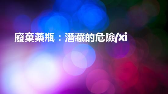 廢棄藥瓶：潛藏的危險(xiǎn)？