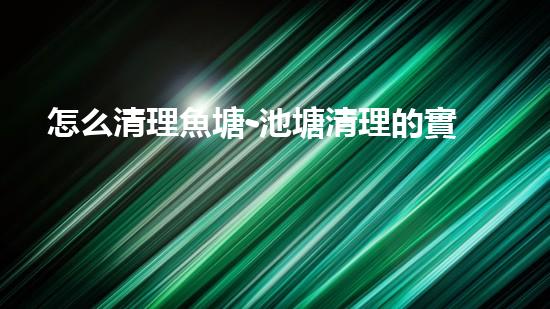 怎么清理魚塘-池塘清理的實(shí)用知識(shí)