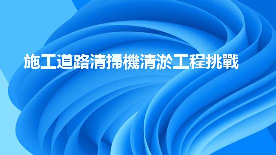 施工道路清掃機清淤工程挑戰(zhàn)與應對：創(chuàng)新技術在關鍵時辰的決定性作用
