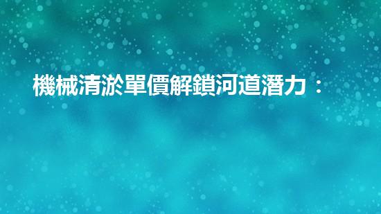 機械清淤單價解鎖河道潛力：提升水域生態(tài)和城市環(huán)境的創(chuàng)新方案！