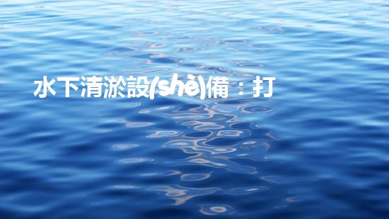 水下清淤設(shè)備：打造清潔水域的必備工具