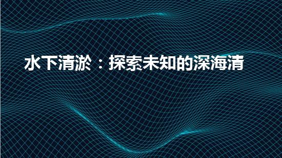 水下清淤：探索未知的深海清潔之道！