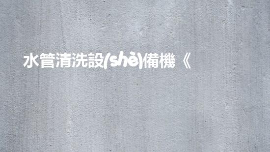 水管清洗設(shè)備機《水利工程創(chuàng)新：在現(xiàn)代都市清淤中的革新應用！》
