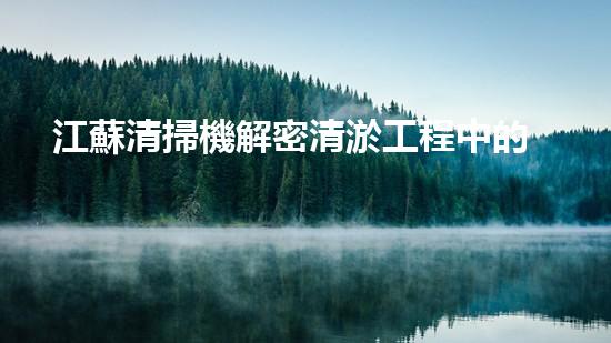 江蘇清掃機解密清淤工程中的技術突破！
