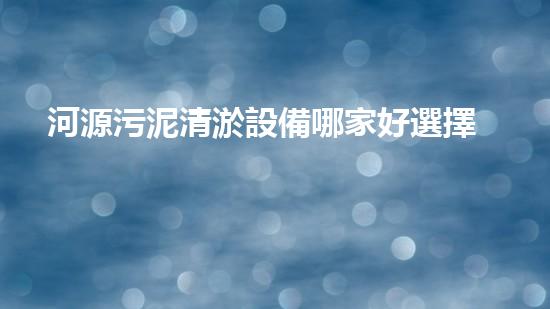 河源污泥清淤設備哪家好選擇污泥清淤設備的最佳指南是什么
