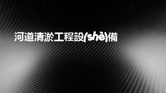 河道清淤工程設(shè)備機(jī)械水中秘密：揭示河流淤泥背后的隱秘真相！