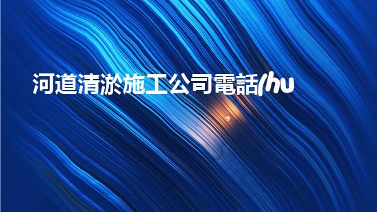 河道清淤施工公司電話(huà)號(hào)碼的重要性分析