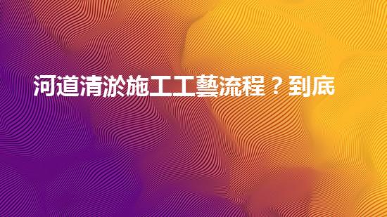 河道清淤施工工藝流程？到底怎么做才好呢！
