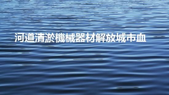 河道清淤機械器材解放城市血脈，重塑水系生命！