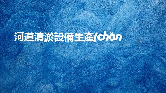 河道清淤設備生產(chǎn)廠家清淤機器人的創(chuàng)新技術(shù)如何改變水域環(huán)境的未來？