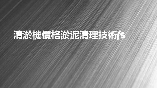 清淤機價格淤泥清理技術(shù)革新：關(guān)鍵技術(shù)突破與工程實踐探索！