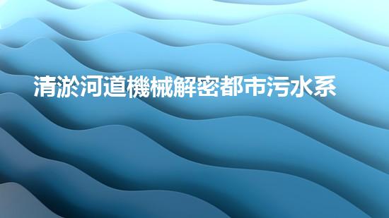 清淤河道機械解密都市污水系統(tǒng)：技術(shù)的創(chuàng)新應(yīng)用！