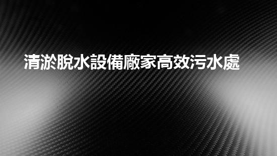 清淤脫水設備廠家高效污水處理新技術揭秘！