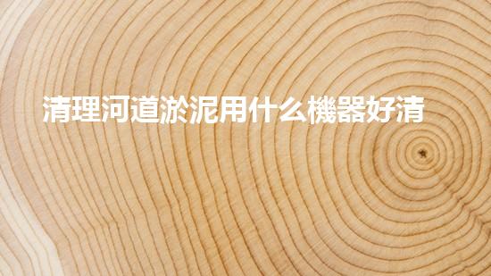 清理河道淤泥用什么機器好清淤工程技術革新：如何提升施工效率與安全性？
