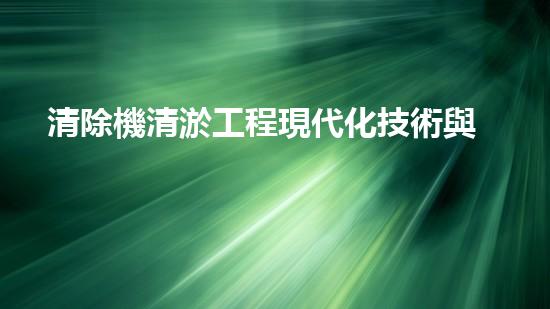清除機清淤工程現代化技術與管理實踐：關鍵步驟刨析