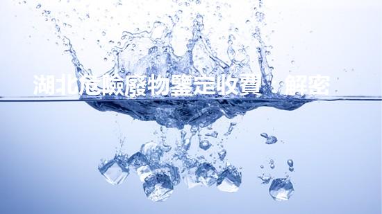 湖北危險廢物鑒定收費：解密費用背后的秘密！