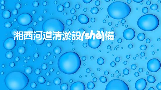 湘西河道清淤設(shè)備價(jià)格表清淤設(shè)備市場(chǎng)揭秘與價(jià)格分析！
