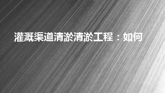 灌溉渠道清淤清淤工程：如何提升施工效率與安全性！
