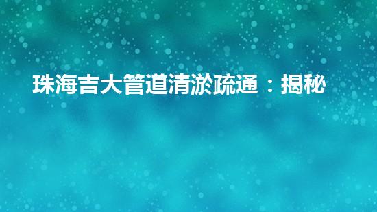 珠海吉大管道清淤疏通：揭秘背后的黑科技！