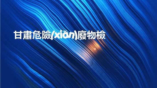 甘肅危險(xiǎn)廢物檢測企業(yè)：揭秘廢物背后的隱患！