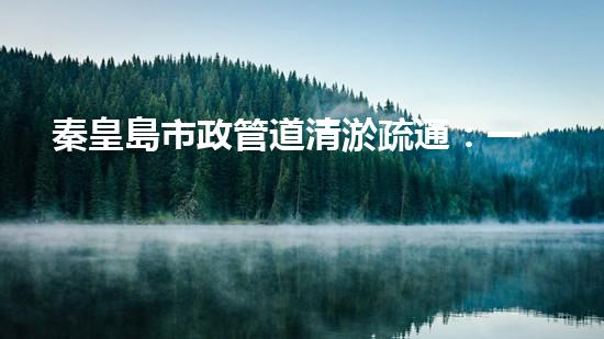 秦皇島市政管道清淤疏通：一場(chǎng)隱匿的城市危機(jī)！