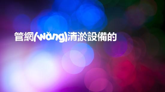 管網(wǎng)清淤設備的清淤：解密都市下水道淤泥的奧秘世界！