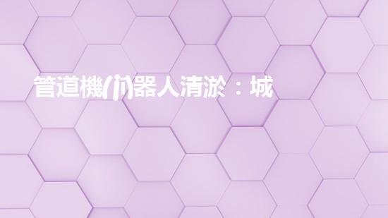 管道機(jī)器人清淤：城市治理的創(chuàng)新之舉？
