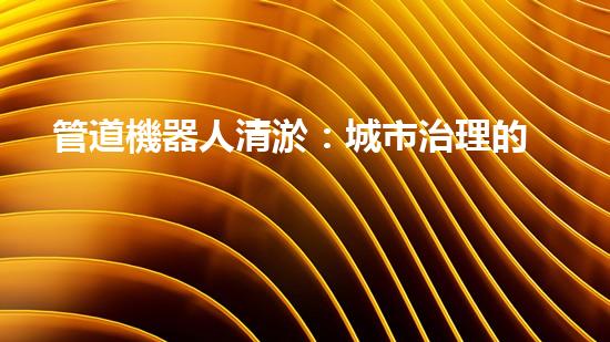 管道機器人清淤：城市治理的創(chuàng)新之舉？