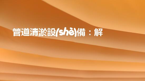 管道清淤設(shè)備：解放城市下水道的神器！