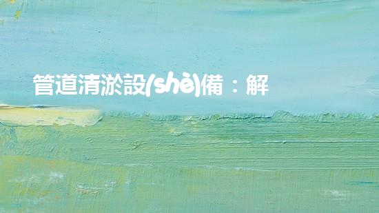 管道清淤設(shè)備：解放城市疏通之力！
