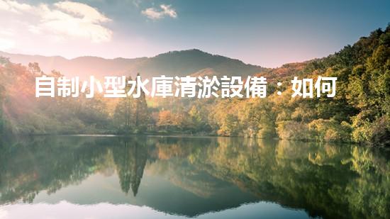 自制小型水庫清淤設備：如何實現(xiàn)經(jīng)濟高效的水庫維護