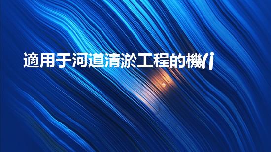 適用于河道清淤工程的機(jī)械是釋放河道潛能：提升水域生態(tài)與城市美觀的創(chuàng)新解決方案！