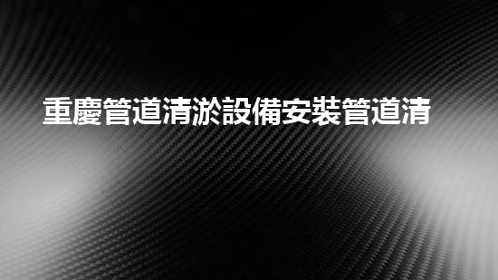 重慶管道清淤設備安裝管道清淤技術揭秘與應用探討