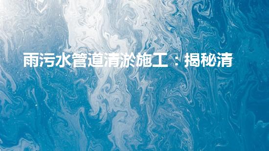 雨污水管道清淤施工：揭秘清淤的三大步驟！